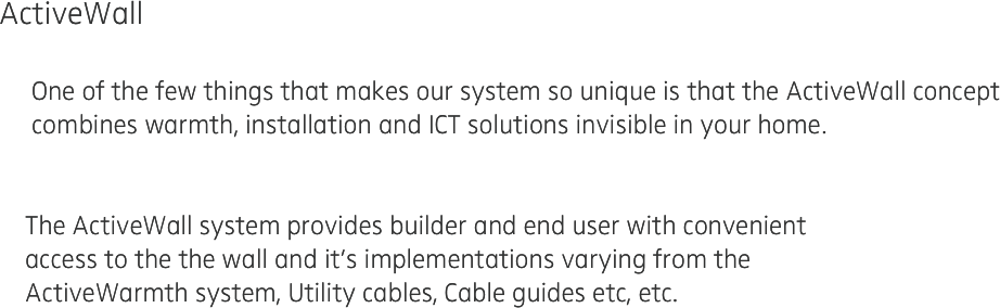 ActiveWall 

     One of the few things that makes our system so unique is that the ActiveWall concept 
     combines warmth, installation and ICT solutions invisible in your home.


    The ActiveWall system provides builder and end user with convenient
    access to the the wall and it’s implementations varying from the 
    ActiveWarmth system, Utility cables, Cable guides etc, etc.