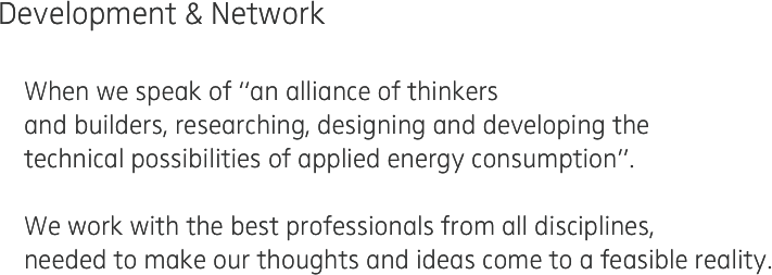 Development & Network

    When we speak of “an alliance of thinkers 
    and builders, researching, designing and developing the 
    technical possibilities of applied energy consumption”.

    We work with the best professionals from all disciplines,
    needed to make our thoughts and ideas come to a feasible reality.
    
   