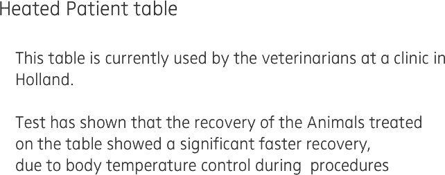 Heated Patient table

    This table is currently used by the veterinarians at a clinic in 
    Holland. 

    Test has shown that the recovery of the Animals treated 
    on the table showed a significant faster recovery,
    due to body temperature control during  procedures
    
    