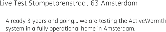 Live Test Stompetorenstraat 63 Amsterdam

    Already 3 years and going... we are testing the ActiveWarmth
    system in a fully operational home in Amsterdam.