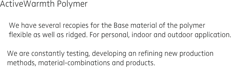 ActiveWarmth Polymer
 
     We have several recopies for the Base material of the polymer 
     flexible as well as ridged. For personal, indoor and outdoor application.

    We are constantly testing, developing an refining new production 
    methods, material-combinations and products.  
    
  